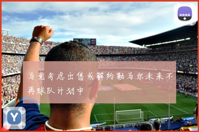 马竞考虑出售或解约勒马尔未来不再球队计划中