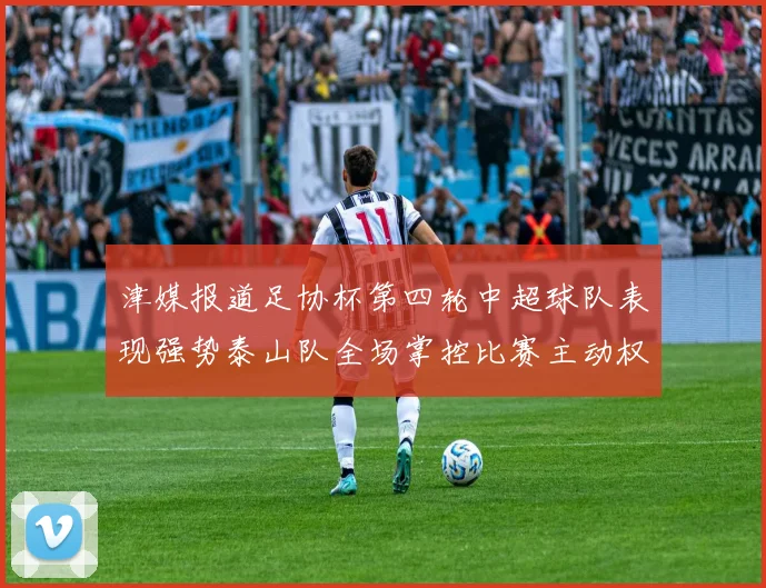 津媒报道足协杯第四轮中超球队表现强势泰山队全场掌控比赛主动权