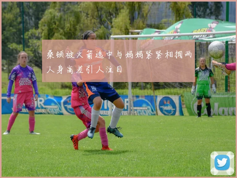 桑顿被火箭选中与妈妈紧紧相拥两人身高差引人注目