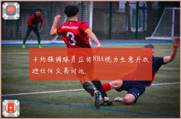 卡约强调球员应将NBA视为生意并欢迎任何交易讨论