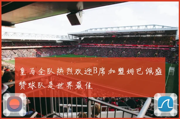 皇马全队热烈欢迎B席加盟姆巴佩盛赞球队是世界最佳