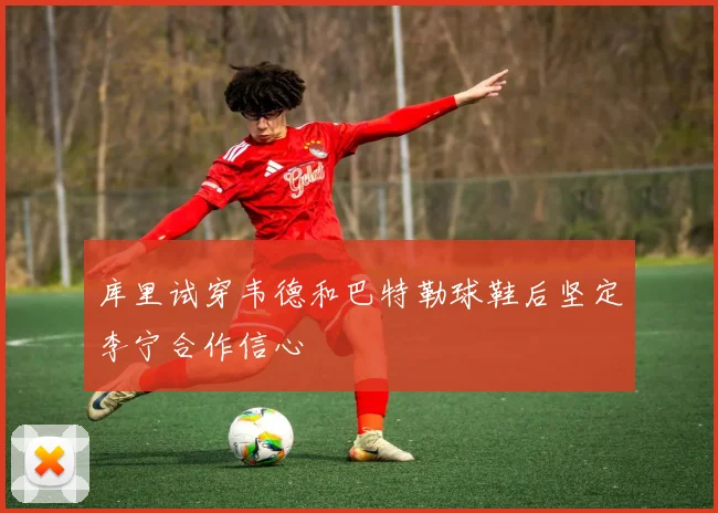 库里试穿韦德和巴特勒球鞋后坚定李宁合作信心