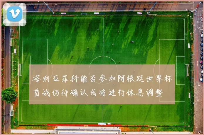 塔利亚菲科能否参加阿根廷世界杯首战仍待确认或将进行休息调整