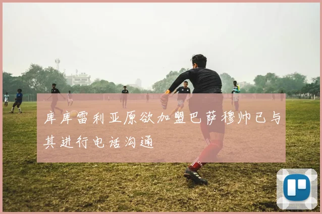 库库雷利亚原欲加盟巴萨穆帅已与其进行电话沟通