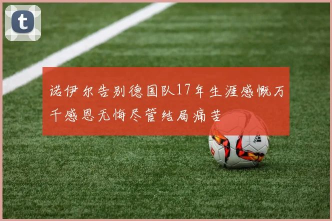 诺伊尔告别德国队17年生涯感慨万千感恩无悔尽管结局痛苦
