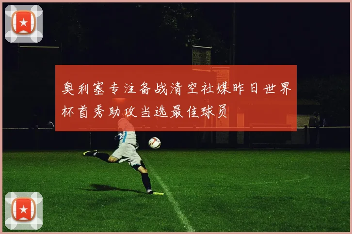 奥利塞专注备战清空社媒昨日世界杯首秀助攻当选最佳球员