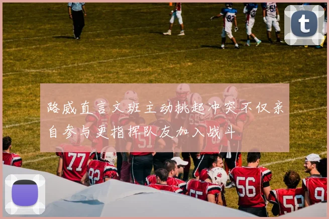 路威直言文班主动挑起冲突不仅亲自参与更指挥队友加入战斗