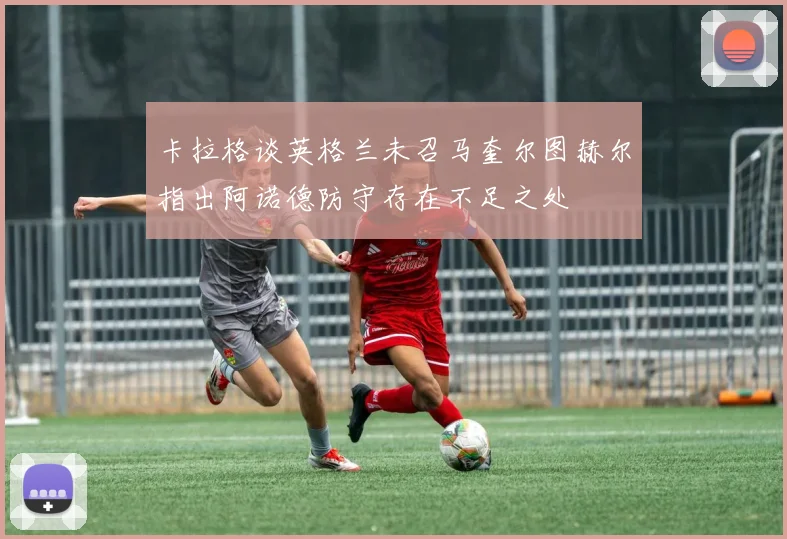 卡拉格谈英格兰未召马奎尔图赫尔指出阿诺德防守存在不足之处