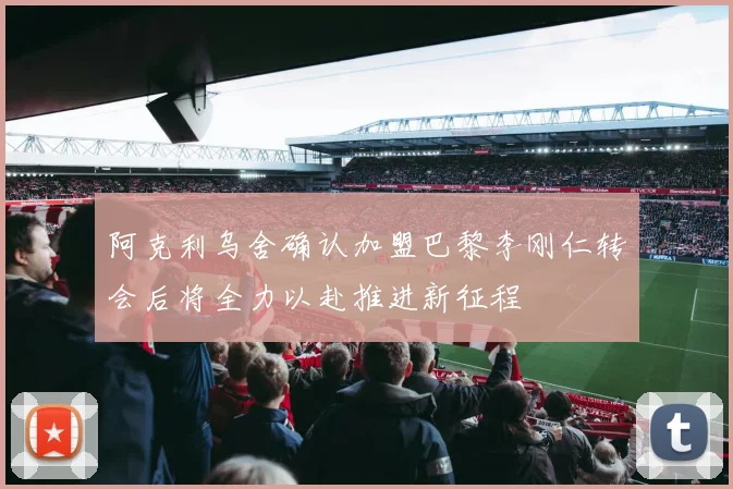 阿克利乌舍确认加盟巴黎李刚仁转会后将全力以赴推进新征程