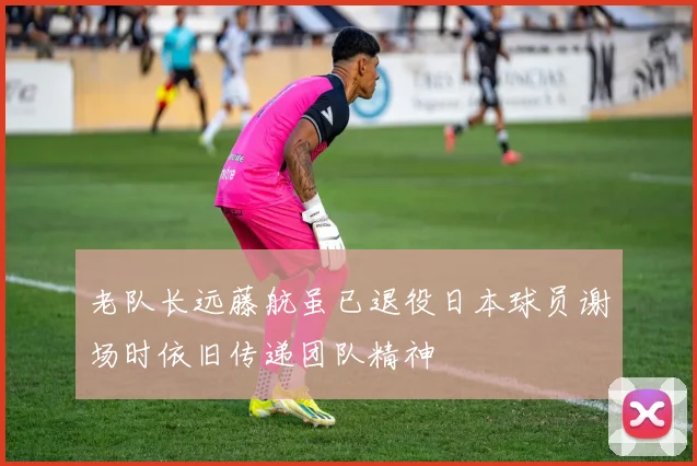老队长远藤航虽已退役日本球员谢场时依旧传递团队精神