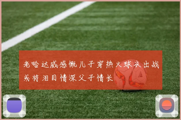 老哈达威感慨儿子穿热火球衣出战或将泪目情深父子情长
