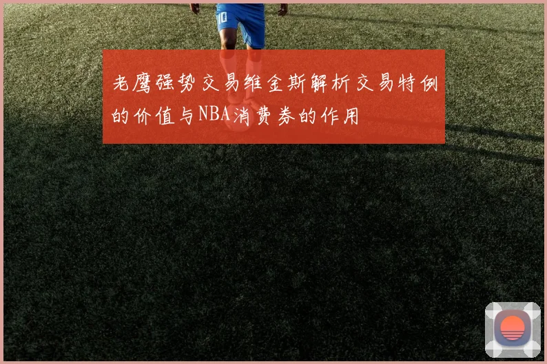 老鹰强势交易维金斯解析交易特例的价值与NBA消费券的作用