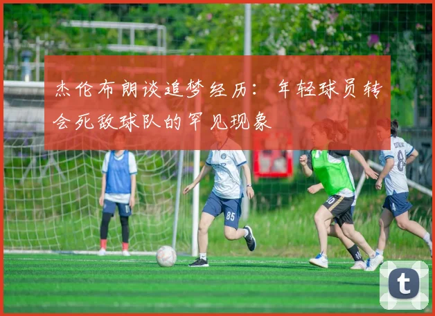 杰伦布朗谈追梦经历：年轻球员转会死敌球队的罕见现象