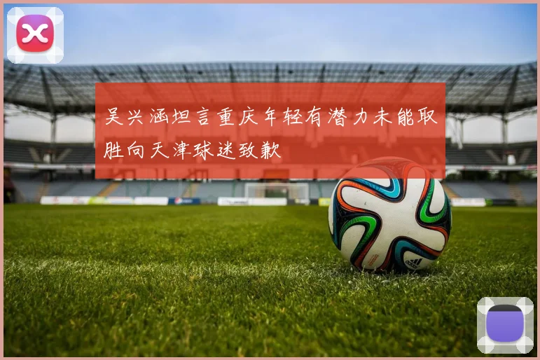 吴兴涵坦言重庆年轻有潜力未能取胜向天津球迷致歉