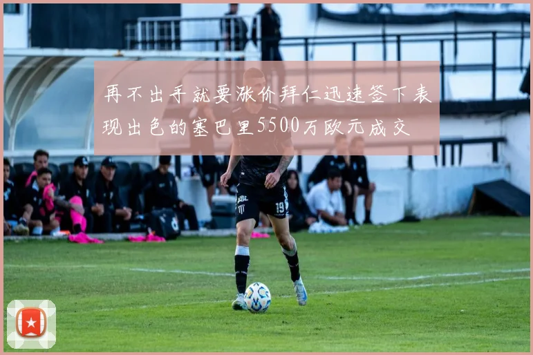 再不出手就要涨价拜仁迅速签下表现出色的塞巴里5500万欧元成交
