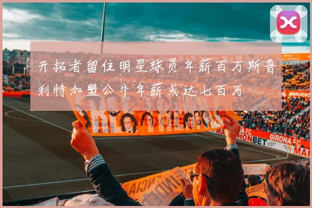 开拓者留住明星球员年薪百万斯普利特加盟公牛年薪或达七百万