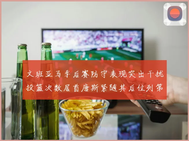 文班亚马季后赛防守表现突出干扰投篮次数居首唐斯紧随其后位列第五