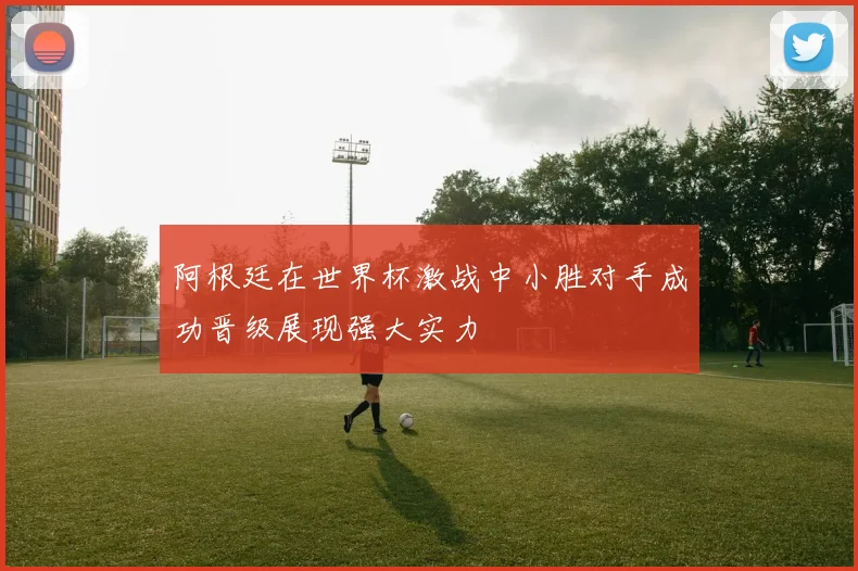 阿根廷在世界杯激战中小胜对手成功晋级展现强大实力