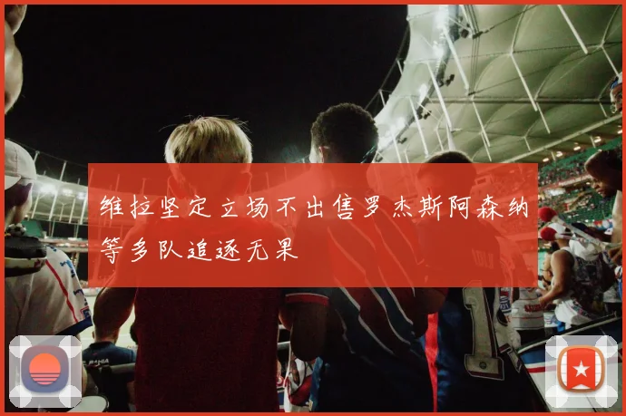 维拉坚定立场不出售罗杰斯阿森纳等多队追逐无果