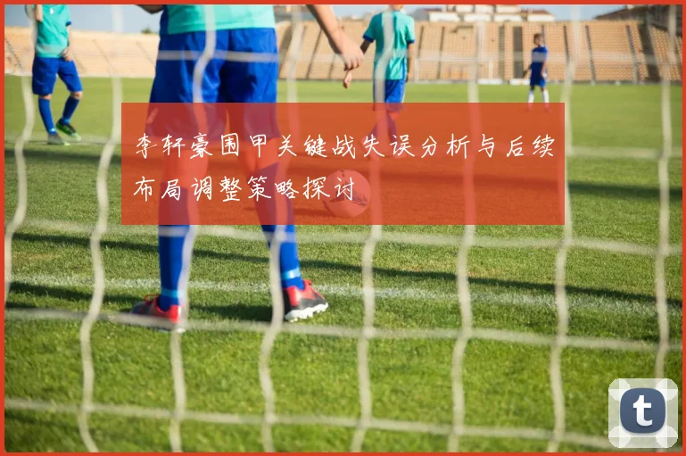 李轩豪围甲关键战失误分析与后续布局调整策略探讨