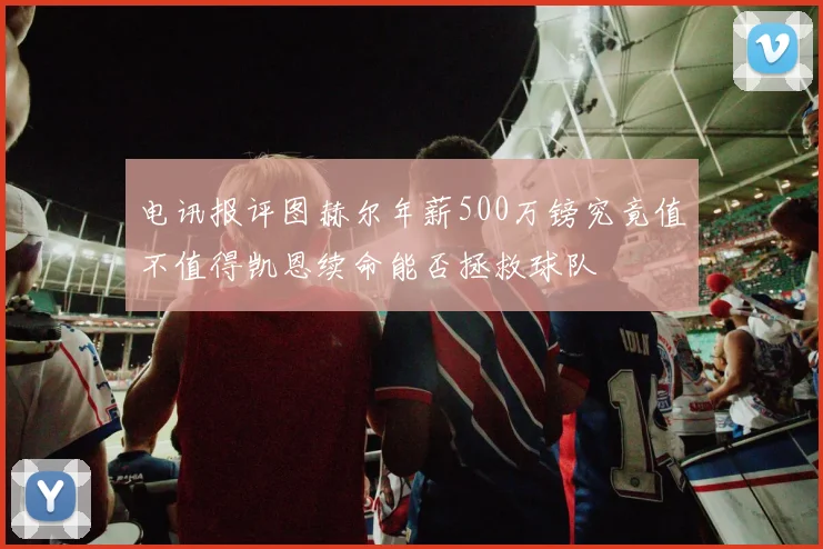 电讯报评图赫尔年薪500万镑究竟值不值得凯恩续命能否拯救球队